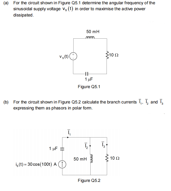 (a) For the circuit shown in Figure Q5.1 determine the angular frequency of the
sinusoidal supply voltage vs (t) in order to maximise the active power
dissipated.
50 mH
mm
3102
Vs (t)
HE
1 µF
Figure Q5.1
(b) For the circuit shown in Figure Q5.2 calculate the branch currents T,, T, and T,
expressing them as phasors in polar fom.
1 μΕ
50 mH
10 Ω
İş (t) = 30 cos(100t) A (1)
Figure Q5.2
