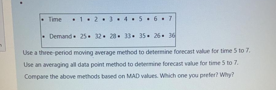 • Time
• 1. 2. 3 . 4• 5 6 7
•Demand 25 32 28 33 35 26 36
Use a three-period moving average method to determine forecast value for time 5 to 7.
Use an averaging all data point method to determine forecast value for time 5 to 7.
Compare the above methods based on MAD values. Which one you prefer? Why?
