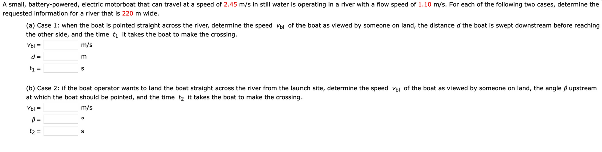 A small, battery-powered, electric motorboat that can travel at a speed of 2.45 m/s in still water is operating in a river with a flow speed of 1.10 m/s. For each of the following two cases, determine the
requested information for a river that is 220 m wide.
(a) Case 1: when the boat is pointed straight across the river, determine the speed Vbl of the boat as viewed by someone on land, the distance d the boat is swept downstream before reaching
the other side, and the time ti it takes the boat to make the crossing.
Vbl =
m/s
d =
t1
S
%3D
(b) Case 2: if the boat operator wants to land the boat straight across the river from the launch site, determine the speed vbl of the boat as viewed by someone on land, the angle B upstream
at which the boat should be pointed, and the time t2 it takes the boat to make the crossing.
Vbl =
m/s
B =
t2 =
S
