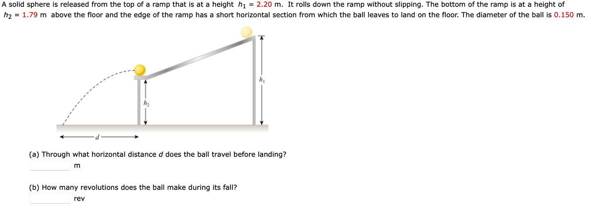 A solid sphere is released from the top of a ramp that is at a height h1
h2 = 1.79 m above the floor and the edge of the ramp has a short horizontal section from which the ball leaves to land on the floor. The diameter of the ball is 0.150 m.
= 2.20 m. It rolls down the ramp without slipping. The bottom of the ramp is at a height of
d
(a) Through what horizontal distance d does the ball travel before landing?
(b) How many revolutions does the ball make during its fall?
rev
