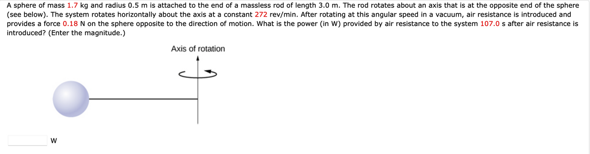 A sphere of mass 1.7 kg and radius 0.5 m is attached to the end of a massless rod of length 3.0 m. The rod rotates about an axis that is at the opposite end of the sphere
(see below). The system rotates horizontally about the axis at a constant 272 rev/min. After rotating at this angular speed in a vacuum, air resistance is introduced and
provides a force 0.18 N on the sphere opposite to the direction of motion. What is the power (in W) provided by air resistance to the system 107.0 s after air resistance is
introduced? (Enter the magnitude.)
Axis of rotation
W
