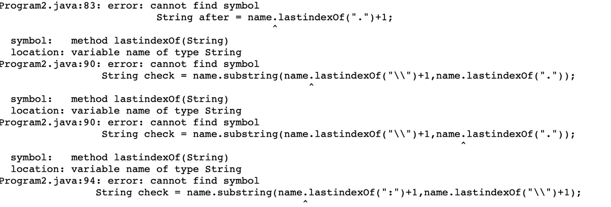 cannot find symbol
String after = name.lastindexOf(".")+1;
Program2.java:83: error:
method lastindexOf(String)
location: variable name of type String
Program2.java:90: error: cannot find symbol
String check =
symbol:
name.substring(name.lastindexOf ("\\")+1,name.lastindexof ("."));
method lastindexOf(String)
location: variable name of type String
Program2.java:90: error: cannot find symbol
String check =
symbol:
name.substring(name.lastindexOf ("\\")+1,name.lastindexof ("."));
method lastindexOf(String)
symbol:
location: variable name of type String
Program2.java:94: error: cannot find symbol
String check = name.substring(name.lastindexof (":")+1,name.lastindexof ("\\")+1);
