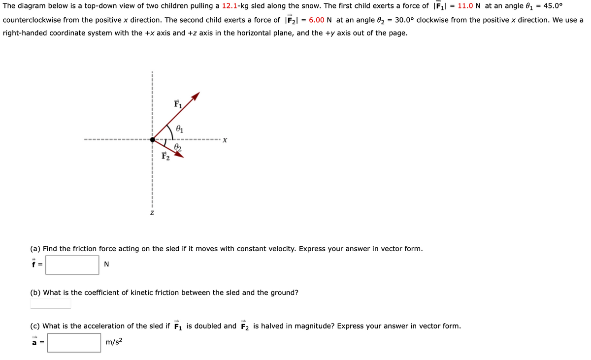 The diagram below is a top-down view of two children pulling a 12.1-kg sled along the snow. The first child exerts a force of F,|
= 11.0 N at an angle 01
= 45.0°
counterclockwise from the positive x direction. The second child exerts a force of |F2|
= 6.00 N at an angle 02
= 30.0° clockwise from the positive x direction. We use a
right-handed coordinate system with the +x axis and +z axis in the horizontal plane, and the +y axis out of the page.
F2
(a) Find the friction force acting on the sled if it moves with constant velocity. Express your answer in vector form.
f =
N
(b) What is the coefficient of kinetic friction between the sled and the ground?
(c) What is the acceleration of the sled if F1 is doubled and F2 is halved in magnitude? Express your answer in vector form.
m/s?
a =
