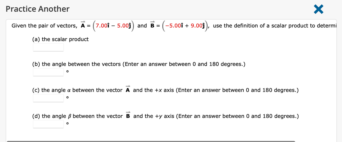 Practice Another
Given the pair of vectors, A = ( 7.00î – 5.00ĵ
and B =
-5.00î + 9.00j
use the definition of a scalar product to determi
(a) the scalar product
(b) the angle between the vectors (Enter an answer between 0 and 180 degrees.)
(c) the angle a between the vector A and the +x axis (Enter an answer between 0 and 180 degrees.)
(d) the angle ß between the vector B and the +y axis (Enter an answer between 0 and 180 degrees.)
