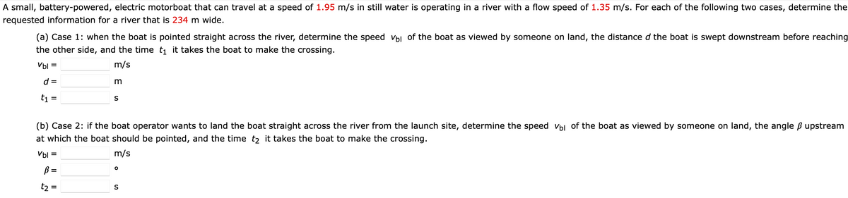 A small, battery-powered, electric motorboat that can travel at a speed of 1.95 m/s in still water is operating in a river with a flow speed of 1.35 m/s. For each of the following two cases, determine the
requested information for a river that is 234 m wide.
(a) Case 1: when the boat is pointed straight across the river, determine the speed vbl of the boat as viewed by someone on land, the distance d the boat is swept downstream before reaching
the other side, and the time t1 it takes the boat to make the crossing.
Vbl =
m/s
d =
t1 =
S
%3D
(b) Case 2: if the boat operator wants to land the boat straight across the river from the launch site, determine the speed Vbl of the boat as viewed by someone on land, the angle ß upstream
at which the boat should be pointed, and the time t, it takes the boat to make the crossing.
Vbl
m/s
ß =
t2 =
