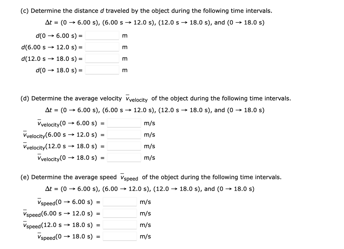 (c) Determine the distance d traveled by the object during the following time intervals.
At = (0
6.00 s), (6.00 s → 12.0 s), (12.0 s → 18.0 s), and (0 → 18.0 s)
d(0 → 6.00 s)
m
d(6.00 s → 12.0 s) =
%3D
d(12.0 s → 18.0 s) =
m
d(0
→ 18.0 s) =
(d) Determine the average velocity vvelocity of the object during the following time intervals.
At = (0 → 6.00 s), (6.00 s –→
12.0 s), (12.0s → 18.0 s), and (0 → 18.0 s)
Vvelocity(0 → 6.00 s)
m/s
Vvelocity(6.00 s
→ 12.0 s)
m/s
Vvelocity(12.0 s → 18.0 s)
m/s
Vvelocity(0
→ 18.0 s) =
m/s
(e) Determine the average speed vspeed of the object during the following time intervals.
At =
(0 → 6.00 s), (6.00 → 12.0 s), (12.0 → 18.0 s), and (0 → 18.0 s)
>
Vspeed(0 → 6.00 s) =
m/s
Vspeed (6.00 s –→ 12.0 s)
m/s
Vspeed (12.0 s
→ 18.0 s)
m/s
%3D
Vspeed(0 → 18.0 s)
m/s
%3D
E E E E
