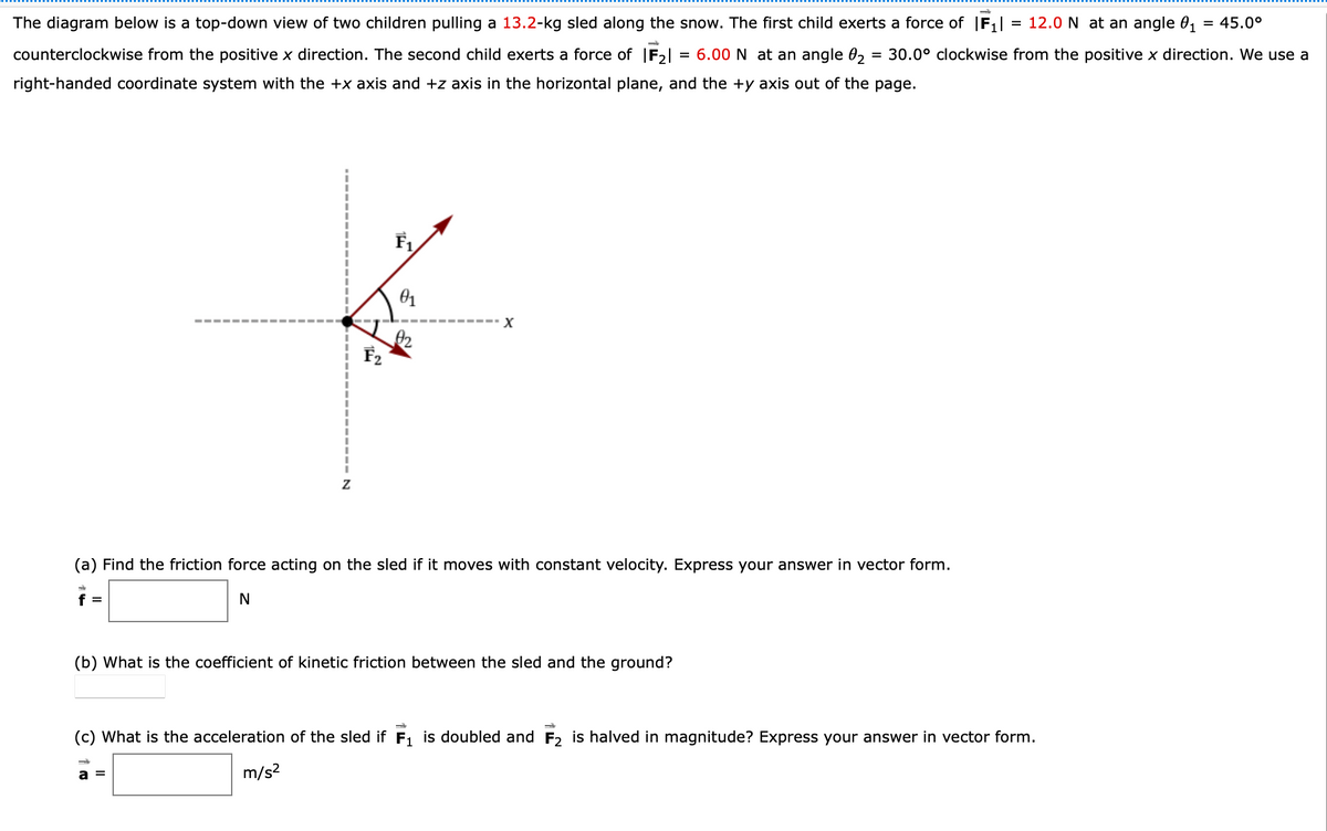 The diagram below is a top-down view of two children pulling a 13.2-kg sled along the snow. The first child exerts a force of |F¡| = 12.0 N at an angle 0, = 45.0°
counterclockwise from the positive x direction. The second child exerts a force of F2| = 6.00 N at an angle 02
= 30.0° clockwise from the positive x direction. We use a
right-handed coordinate system with the +x axis and +z axis in the horizontal plane, and the +y axis out of the page.
F2
(a) Find the friction force acting on the sled if it moves with constant velocity. Express your answer in vector form.
f =
N
(b) What is the coefficient of kinetic friction between the sled and the ground?
(c) What is the acceleration of the sled if F, is doubled and F2 is halved in magnitude? Express your answer in vector form.
m/s?
a =
