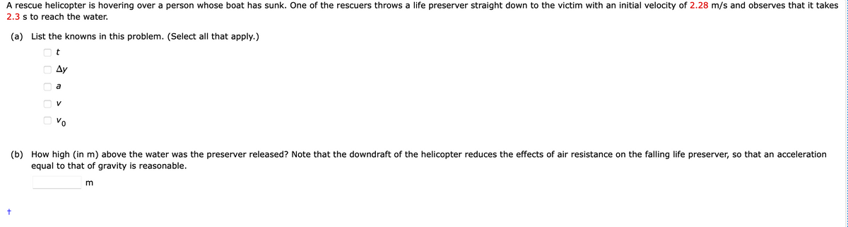 A rescue helicopter is hovering over a person whose boat has sunk. One of the rescuers throws a life preserver straight down to the victim with an initial velocity of 2.28 m/s and observes that it takes
2.3 s to reach the water.
(a) List the knowns in this problem. (Select all that apply.)
Ду
V
(b) How high (in m) above the water was the preserver released? Note that the downdraft of the helicopter reduces the effects of air resistance on the falling life preserver, so that an acceleration
equal to that of gravity is reasonable.
:0000 O
