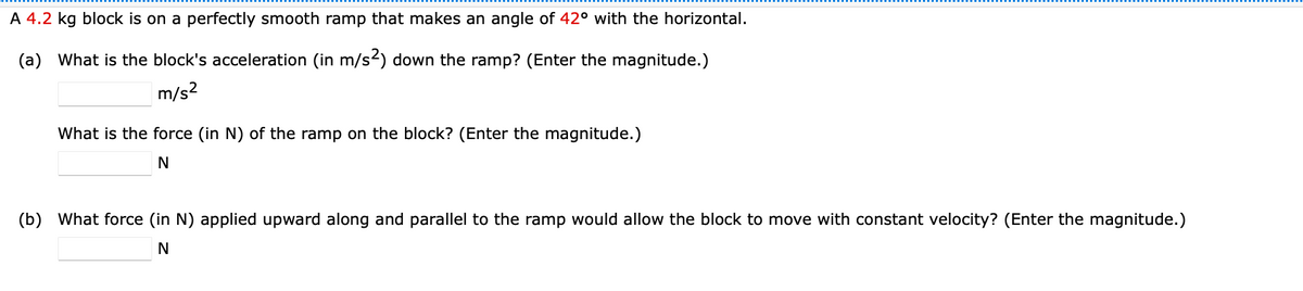 A 4.2 kg block is on a perfectly smooth ramp that makes an angle of 42° with the horizontal.
(a) What is the block's acceleration (in m/s2) down the ramp? (Enter the magnitude.)
m/s?
What is the force (in N) of the ramp on the block? (Enter the magnitude.)
N
(b) What force (in N) applied upward along and parallel to the ramp would allow the block to move with constant velocity? (Enter the magnitude.)
N
