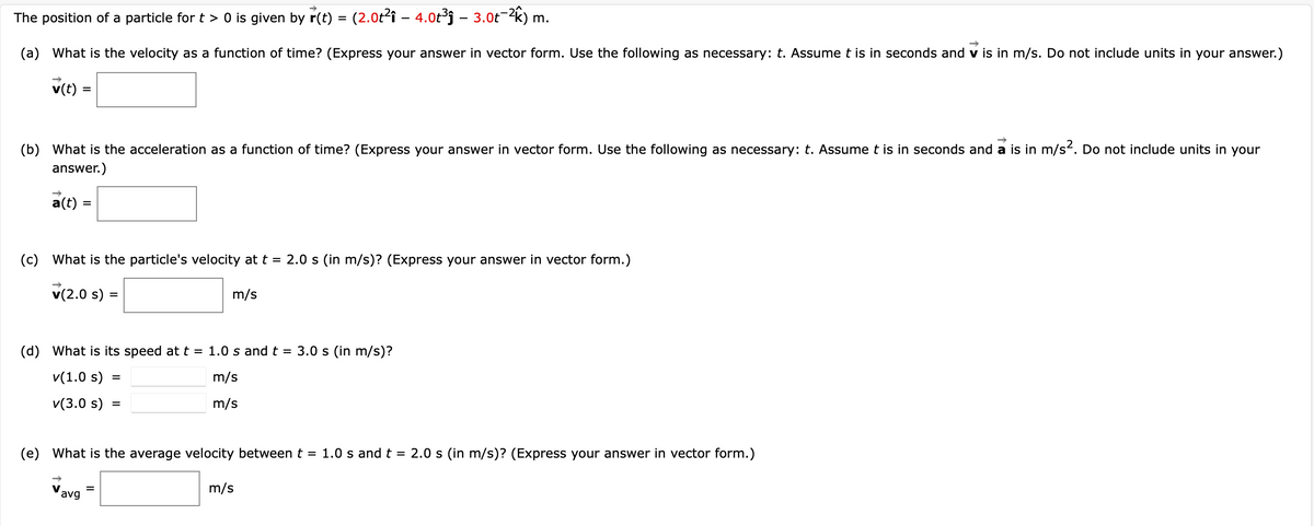 The position of a particle for t > 0 is given by r(t) = (2.0t2î – 4.0t³j – 3.0t-2k)
m.
(a) What is the velocity as a function of time? (Express your answer in vector form. Use the following as necessary: t. Assume t is in seconds and v is in m/s. Do not include units in your answer.)
v(t) =
(b) What is the acceleration as a function of time? (Express your answer in vector form. Use the following as necessary: t. Assume t is in seconds and a is in m/s2. Do not include units in your
answer.)
a(t) =
(c) What is the particle's velocity at t = 2.0 s (in m/s)? (Express your answer in vector form.)
v(2.0 s) =
m/s
(d) What is its speed att = 1.0 s and t
3.0 s (in m/s)?
v(1.0 s)
m/s
v(3.0 s)
m/s
(e) What is the average velocity between t = 1.0 s and t = 2.0 s (in m/s)? (Express your answer in vector form.)
m/s
avg
