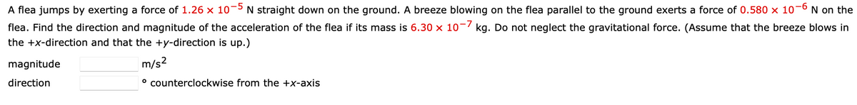 -5
A flea jumps by exerting a force of 1.26 x 10"
N straight down on the ground. A breeze blowing on the flea parallel to the ground exerts a force of 0.580 × 10–6 N on the
flea. Find the direction and magnitude of the acceleration of the flea if its mass is 6.30 x 10¬7 kg. Do not neglect the gravitational force. (Assume that the breeze blows in
the +x-direction and that the +y-direction is up.)
magnitude
m/s2
direction
° counterclockwise from the +x-axis
