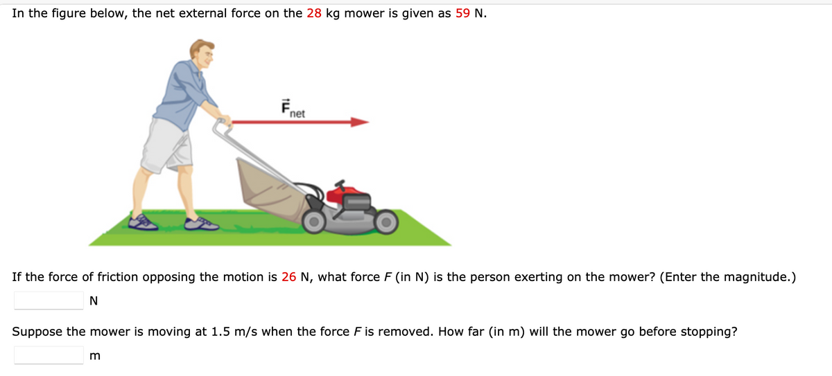 In the figure below, the net external force on the 28 kg mower is given as 59 N.
net
If the force of friction opposing the motion is 26 N, what force F (in N) is the person exerting on the mower? (Enter the magnitude.)
N
Suppose the mower is moving at 1.5 m/s when the force F is removed. How far (in m) will the mower go before stopping?
