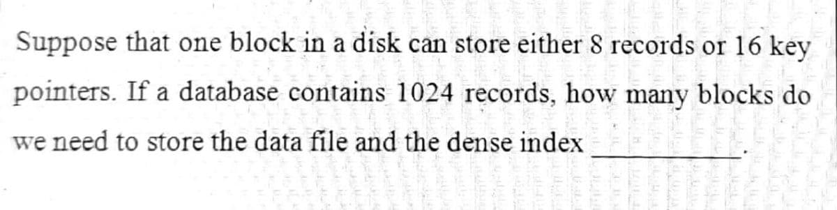Suppose that one block in a disk can store either 8 records or 16 key
pointers. If a database contains 1024 records, how many blocks do
we need to store the data file and the dense index
P