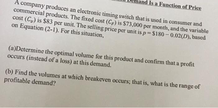 Is a Function of Price
A company produces an electronic timing switch that is used in consumer and
commercial products. The fixed cost (Cp) is $73,000 per month, and the variable
cost (C,) is $83 per unit. The selling price per unit is p= $180- 0.02(D), based
on Equation (2-1). For this situation,
(a)Determine the optimal volume for this product and confirm that a profit
occurs (instead of a loss) at this demand.
(b) Find the volumes at which breakeven occurs; that is, what is the range of
profitable demand?
