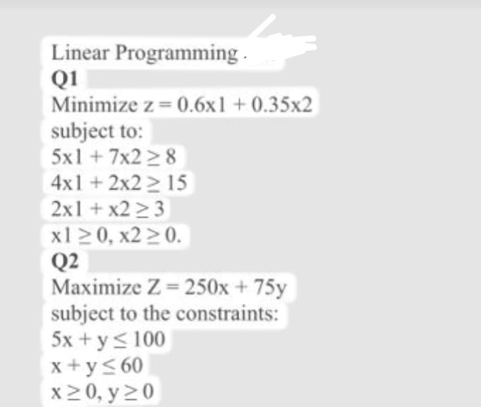 Linear Programming.
Q1
Minimize z = 0.6x1 + 0.35x2
subject to:
5x1 +7x2 28
4x1 +2x2 2 15
2x1 + x2 > 3
x1 20, x2 20.
Q2
Maximize Z = 250x + 75y
subject to the constraints:
5x + y< 100
x +y< 60
x20, y20
