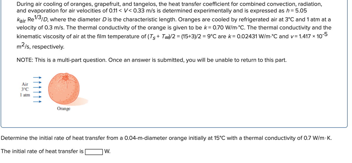 During air cooling of oranges, grapefruit, and tangelos, the heat transfer coefficient for combined convection, radiation,
and evaporation for air velocities of 0.11 < V< 0.33 m/s is determined experimentally and is expressed as h = 5.05
kair Re3/D, where the diameter Dis the characteristic length. Oranges are cooled by refrigerated air at 3°C and 1 atm at a
velocity of 0.3 m/s. The thermal conductivity of the orange is given to be k= 0.70 W/m-°C. The thermal conductivity and the
kinematic viscosity of air at the film temperature of (Ts+ To)/2 = (15+3)/2 = 9°C are k= 0.02431 W/m-°C and v= 1.417 x 105
m2/s, respectively.
NOTE: This is a multi-part question. Once an answer is submitted, you will be unable to return to this part.
Air
3°C
1 atm
Orange
Determine the initial rate of heat transfer from a 0.04-m-diameter orange initially at 15°C with a thermal conductivity of 0.7 W/m ·K.
The initial rate of heat transfer is
W.
