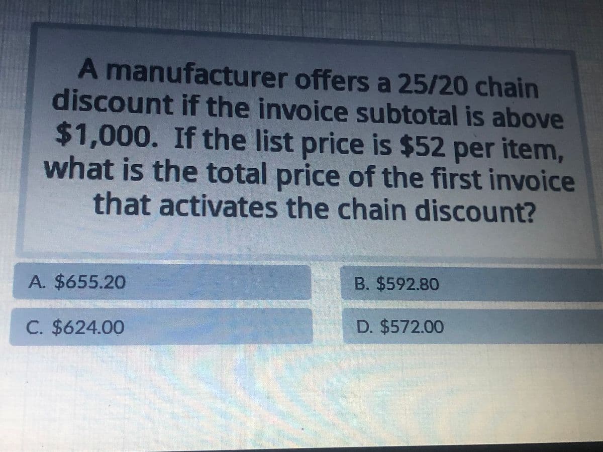 A manufacturer offers a 25/20 chain
discount if the invoice subtotal is above
$1,000. If the list price is $52 per item,
what is the total price of the first invoice
that activates the chain discount?
A. $655.20
C. $624.00
B. $592.80
D. $572.00