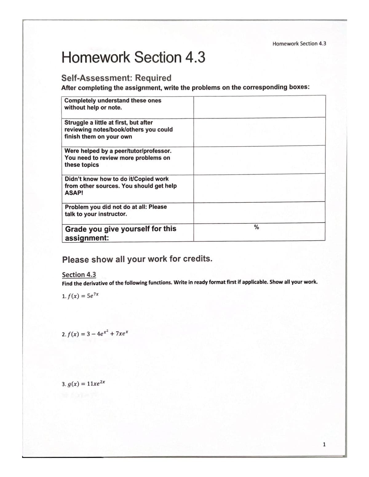 Homework Section 4.3
Self-Assessment: Required
After completing the assignment, write the problems on the corresponding boxes:
Completely understand the ones
without help or note.
Struggle a little at first, but after
reviewing notes/book/others you could
finish them on your own
Were helped by a peer/tutor/professor.
You need to review more problems on
these topics
Didn't know how to do it/Copied work
from other sources. You should get help
ASAP!
Problem you did not do at all: Please
talk to your instructor.
Grade you give yourself for this
assignment:
2. f(x) = 3-4ex² +7xe*
Homework Section 4.3
%
Please show all your work for credits.
Section 4.3
Find the derivative of the following functions. Write in ready format first if applicable. Show all your work.
1. f(x) = 5e7x
3. g(x) = 11xe 2x
1