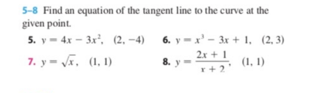 5-8 Find an equation of the tangent line to the curve at the
given point.
5. y = 4x – 3x, (2, –4)
6. y = x'- 3x + 1, (2,3)
7. y = /x, (1, 1)
2x + 1
8. у —
(1, 1)
r + 2'
