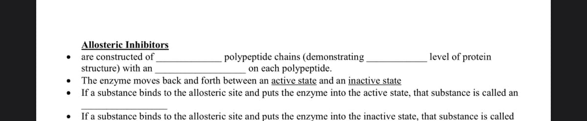 Allosteric Inhibitors
●
are constructed of
level of protein
polypeptide chains (demonstrating
on each polypeptide.
structure) with an
●
The enzyme moves back and forth between an active state and an inactive state
●
If a substance binds to the allosteric site and puts the enzyme into the active state, that substance is called an
●
If a substance binds to the allosteric site and puts the enzyme into the inactive state, that substance is called