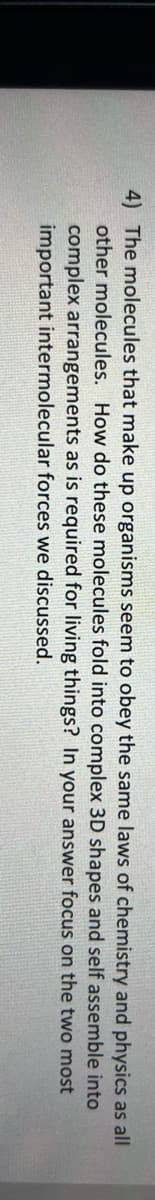 4) The molecules that make up organisms seem to obey the same laws of chemistry and physics as all
and
self assemble
other molecules. How do these molecules fold into complex 3D shapes
complex arrangements as is required for living things? In your answer
forces we discussed.
into
focus on the two most
important intermolecular