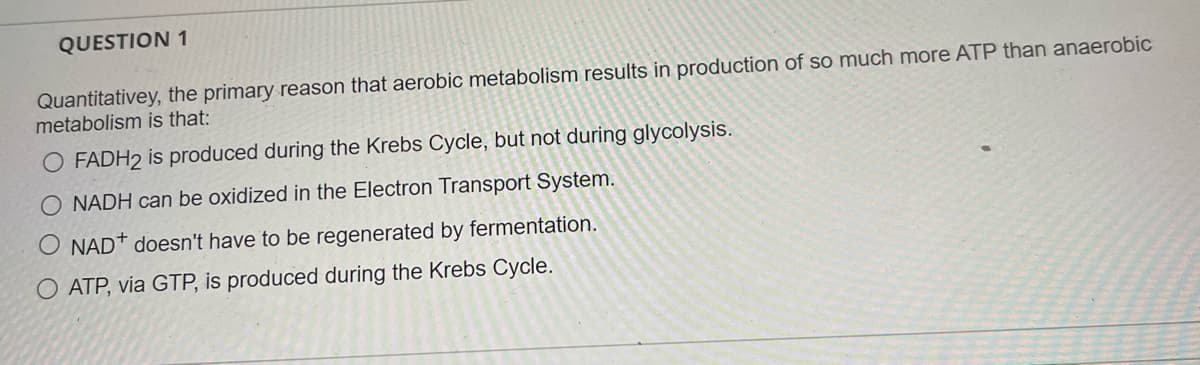 QUESTION 1
Quantitativey, the primary reason that aerobic metabolism results in production of so much more ATP than anaerobic
metabolism is that:
O FADH2 is produced during the Krebs Cycle, but not during glycolysis.
O NADH can be oxidized in the Electron Transport System.
O NAD* doesn't have to be regenerated by fermentation.
ATP, via GTP, is produced during the Krebs Cycle.
