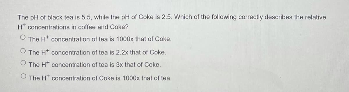 The pH of black tea is 5.5, while the pH of Coke is 2.5. Which of the following correctly describes the relative
H* concentrations in coffee and Coke?
O The H* concentration of tea is 1000x that of Coke.
The Ht concentration of tea is 2.2x that of Coke.
The H* concentration of tea is 3x that of Coke.
O The Ht concentration of Coke is 1000x that of tea.
