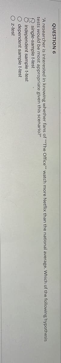 QUESTION 6
"A researcher is interested in knowing whether fans of ""The Office"" watch more Netflix than the national average. Which of the following hypothesis
tests would be most appropriate given this scenario?"
independent sample t-test
O dependent sample t-test
Oz-test