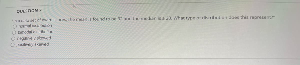 QUESTION 7
"In a data set of exam scores, the mean is found to be 32 and the median is a 20. What type of distribution does this represent?"
O normal distribution
bimodal distribution
O negatively skewed
O positively skewed