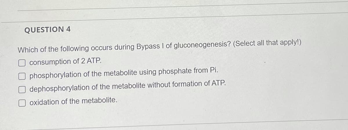 QUESTION 4
Which of the following occurs during Bypass I of gluconeogenesis? (Select all that apply!)
O consumption of 2 ATP.
O phosphorylation of the metabolite using phosphate from Pi.
dephosphorylation of the metabolite without formation of ATP.
oxidation of the metabolite.
