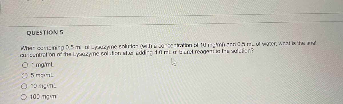 QUESTION 5
When combining 0.5 mL of Lysozyme solution (with a concentration of 10 mg/ml) and 0.5 mL of water, what is the final
concentration of the Lysozyme solution after adding 4.0 mL of biuret reagent to the solution?
O 1 mg/mL
O 5 mg/mL
O 10 mg/mL
O 100 mg/mL
