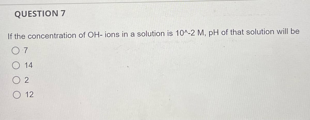 QUESTION 7
If the concentration of OH- ions in a solution is 10^-2 M, pH of that solution will be
O 7
O 14
O 2
O 12
