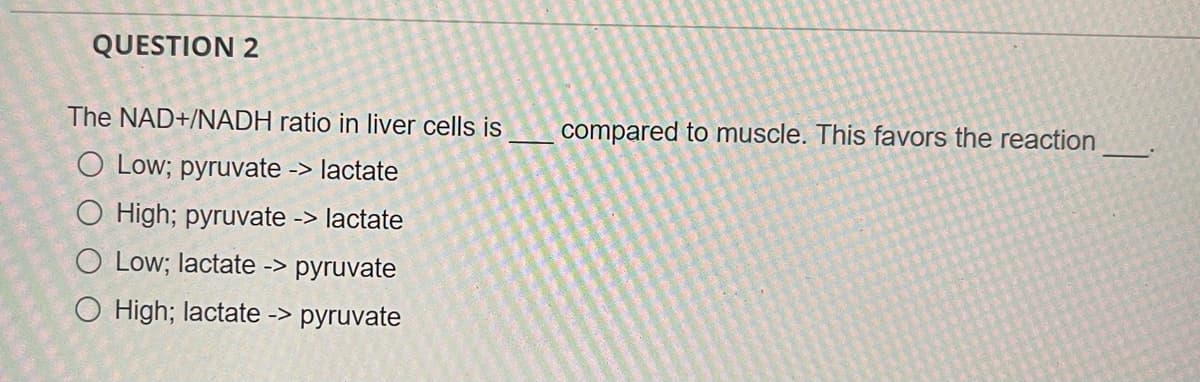 QUESTION 2
The NAD+/NADH ratio in liver cells is
compared to muscle. This favors the reaction
O Low; pyruvate -> lactate
O High; pyruvate -> lactate
O Low; lactate -> pyruvate
O High; lactate -> pyruvate
