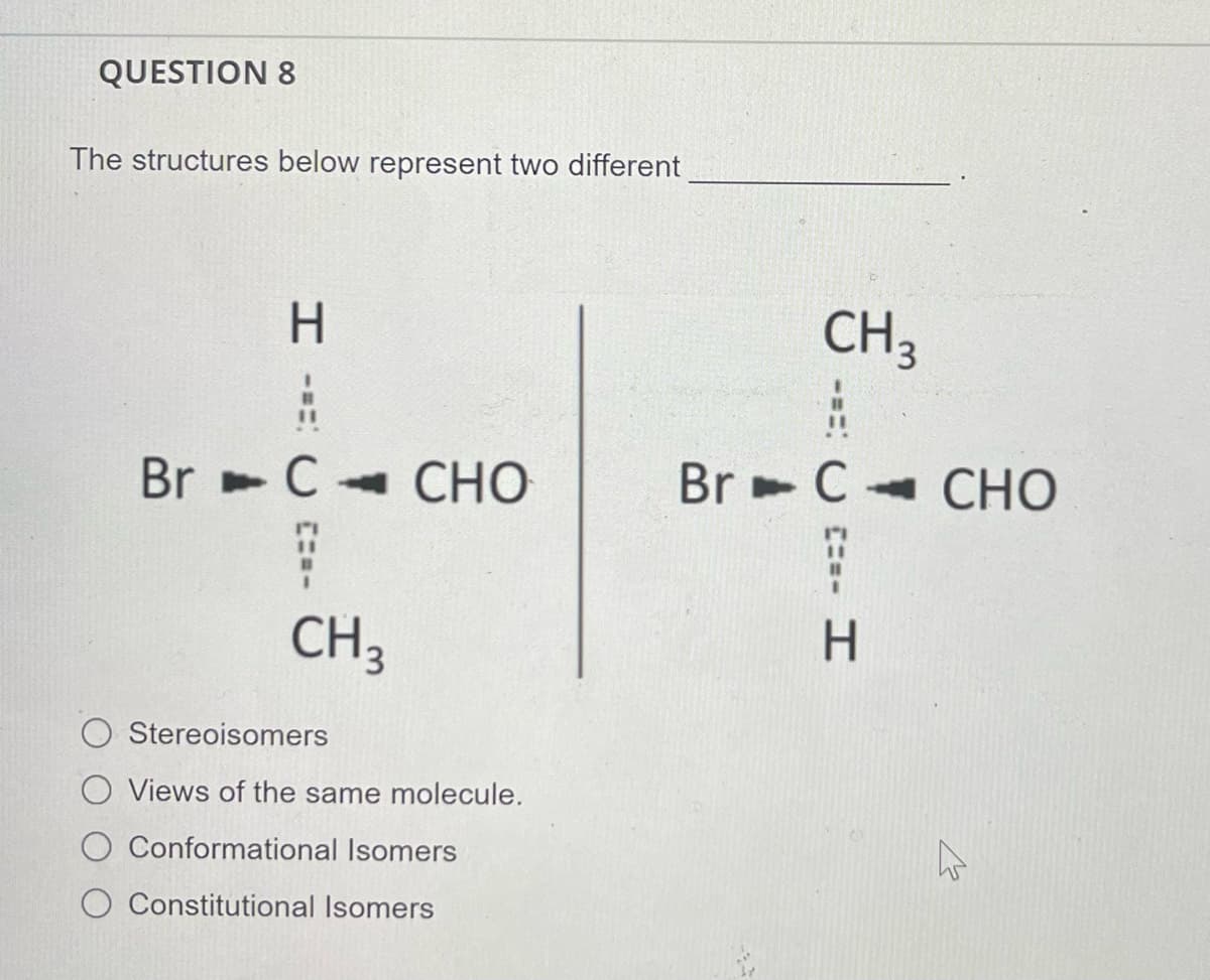 QUESTION 8
The structures below represent two different
H.
CH3
%3D
Br ►C CHO
Br - C
СНО
CH3
H.
Stereoisomers
O Views of the same molecule.
Conformational Isomers
Constitutional Isomers
