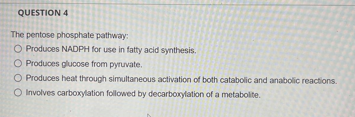 QUESTION 4
The pentose phosphate pathway:
O Produces NADPH for use in fatty acid synthesis.
O Produces glucose from pyruvate.
O Produces heat through simultaneous activation of both catabolic and anabolic reactions.
O Involves carboxylation followed by decarboxylation of a metabolite.
