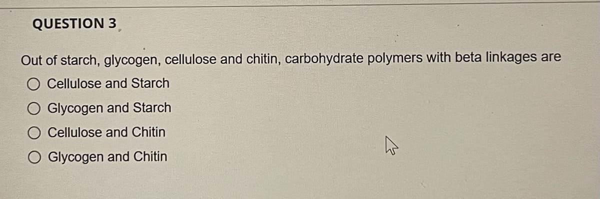 QUESTION 3
Out of starch, glycogen, cellulose and chitin, carbohydrate polymers with beta linkages are
Cellulose and Starch
O Glycogen and Starch
O Cellulose and Chitin
O Glycogen and Chitin
