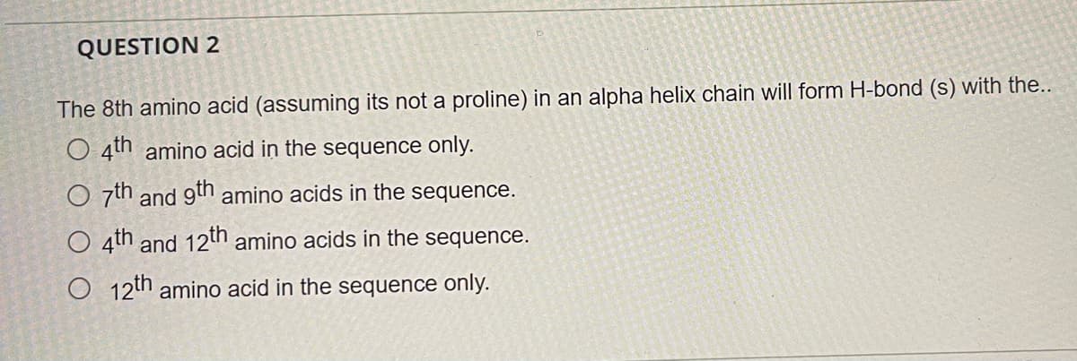 QUESTION 2
The 8th amino acid (assuming its not a proline) in an alpha helix chain will form H-bond (s) with the..
O 4th amino acid in the sequence only.
O 7th and 9h amino acids in the sequence.
O 4th and 12th amino acids in the sequence.
O 12th amino acid in the sequence only.
