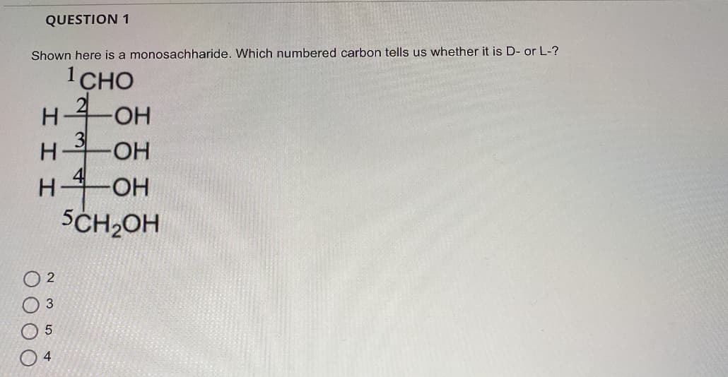 QUESTION 1
Shown here is a monosachharide. Which numbered carbon tells us whether it is D- or L-?
1CHO
21
OH
H OH
OH
SCH2OH
O O O O
