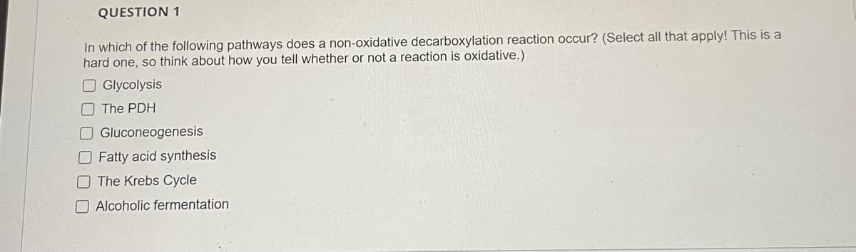 QUESTION 1
In which of the following pathways does a non-oxidative decarboxylation reaction occur? (Select all that apply! This is a
hard one, so think about how you tell whether or not a reaction is oxidative.)
O Glycolysis
O The PDH
O Gluconeogenesis
O Fatty acid synthesis
OThe Krebs Cycle
O Alcoholic fermentation
