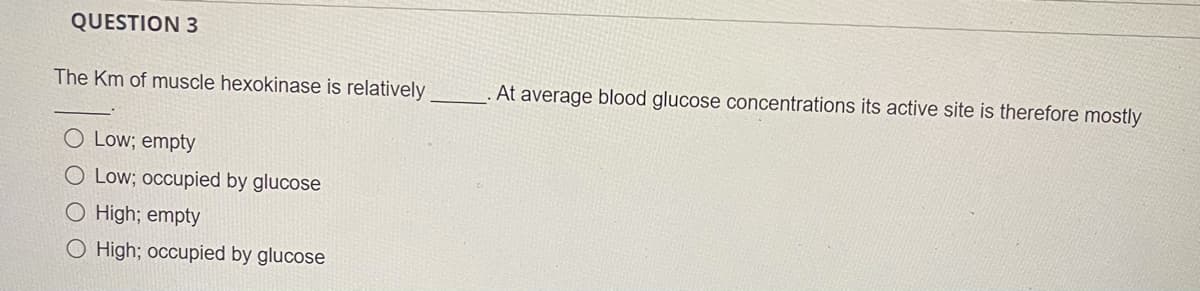 QUESTION 3
The Km of muscle hexokinase is relatively
At average blood glucose concentrations its active şite is therefore mostly
O Low; empty
O Low; occupied by glucose
O High; empty
O High; occupied by glucose
