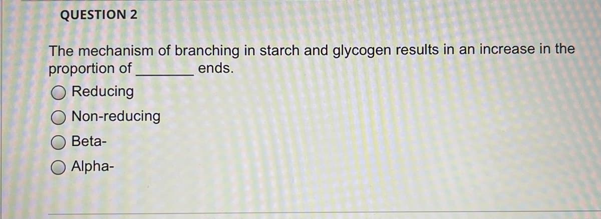 QUESTION 2
The mechanism of branching in starch and glycogen results in an increase in the
proportion of
ends.
Reducing
Non-reducing
Beta-
Alpha-
