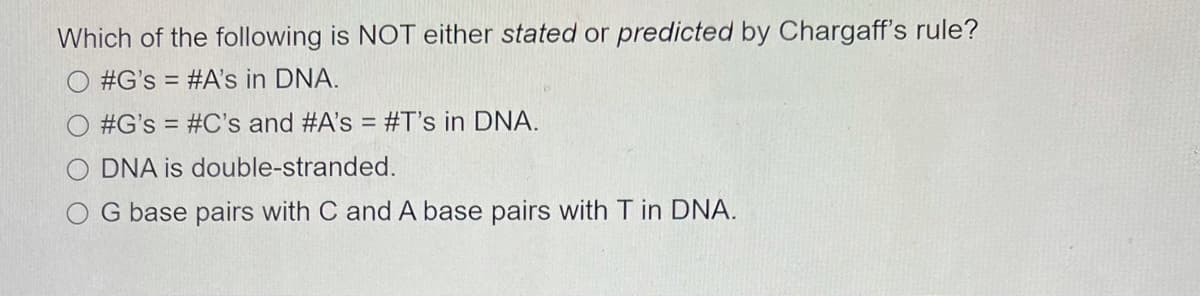 Which of the following is NOT either stated or predicted by Chargaff's rule?
#G's = #A's in DNA.
#G's = #C's and #A's = #T's in DNA.
O DNA is double-stranded.
O G base pairs with C and A base pairs with T in DNA.
