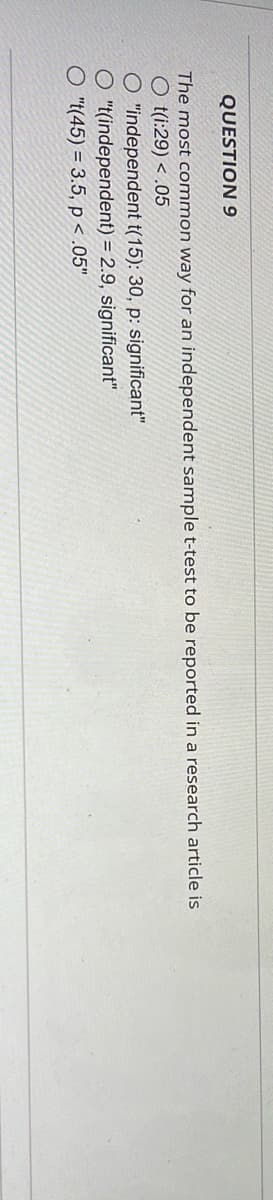 QUESTION 9
The most common way for an independent sample t-test to be reported in a research article is
O t(i:29) < .05
O "independent t(15): 30, p: significant"
O "t(independent) = 2.9, significant"
O "t(45)= 3.5, p < .05"