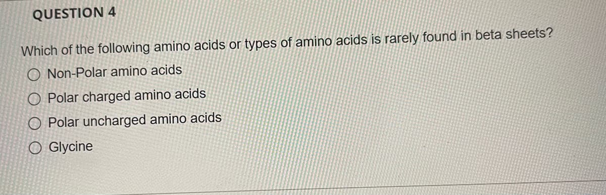 QUESTION 4
Which of the following amino acids or types of amino acids is rarely found in beta sheets?
O Non-Polar amino acids
O Polar charged amino acids
O Polar uncharged amino acids
O Glycine
