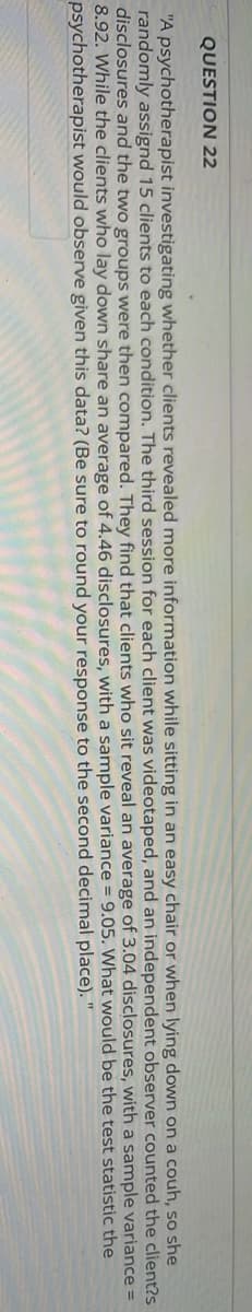 QUESTION 22
"A psychotherapist investigating whether clients revealed more information while sitting in an easy chair or when lying down on a couh, so she
randomly assignd 15 clients to each condition. The third session for each client was videotaped, and an independent observer counted the client?s
disclosures and the two groups were then compared. They find that clients who sit reveal an average of 3.04 disclosures, a sample variance =
8.92. While the clients who lay down share an average of 4.46 disclosures, with a sample variance = 9.05. would be the test statistic the
psychotherapist would observe given this data? (Be sure to round your response
with
What
to the second
decimal
place). "