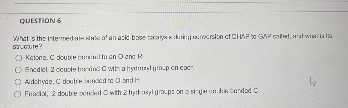 QUESTION 6
What is the intermédiate state of an acid-base catalysis during conversion of DHAP to GAP called, and what is its
structure?
Ketone, C double bonded to an O and R
Enediol, 2 double bonded C with a hydroxyl group on each
Aldehyde, C double bonded to O and H
O Enediol, 2 double bonded C with 2 hydroxyl groups on a single double bonded C
