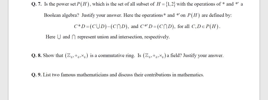 Q. 7. Is the power set P(H), which is the set of all subset of H = {1, 2} with the operations of * and *' a
Boolean algebra? Justify your answer. Here the operations * and *' on P(H) are defined by:
C*D=(CUD)-(CND), and C*' D =(CND), for all C,De P(H).
Here U and N represent union and intersection, respectively.
Q. 8. Show that (Z,,+6,×6) is a commutative ring. Is (Z.,+6,×6) a field? Justify your answer.
Q. 9. List two famous mathematicians and discuss their contributions in mathematics.
