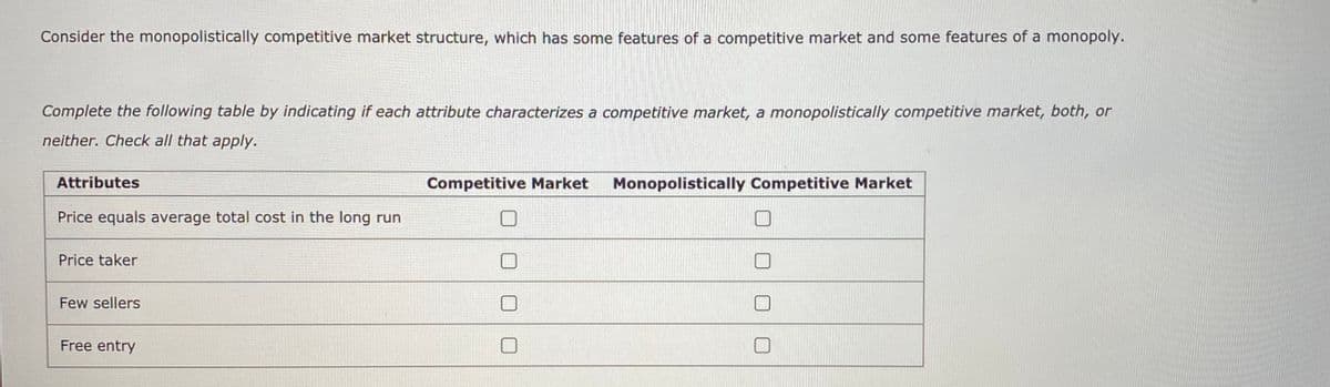 Consider the monopolistically competitive market structure, which has some features of a competitive market and some features of a monopoly.
Complete the following table by indicating if each attribute characterizes a competitive market, a monopolistically competitive market, both, or
neither. Check all that apply.
Attributes
Competitive Market
Monopolistically Competitive Market
Price equals average total cost in the long run
Price taker
Few sellers
Free entry
