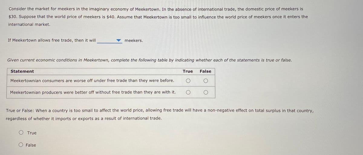 Consider the market for meekers in the imaginary economy of Meekertown. In the absence of international trade, the domestic price of meekers is
$30. Suppose that the world price of meekers is $40. Assume that Meekertown is too small to influence the world price of meekers once it enters the
international market.
If Meekertown allows free trade, then it will
meekers.
Given current economic conditions in Meekertown, complete the following table by indicating whether each of the statements is true or false.
Statement
True
False
Meekertownian consumers are worse off under free trade than they were before.
Meekertownian producers were better off without free trade than they are with it.
True or False: When a country is too small to affect the world price, allowing free trade will have a non-negative effect on total surplus in that country,
regardless of whether it imports or exports as a result of international trade.
O True
False
