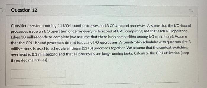 Question 12
Consider a system running 11 1/0-bound processes and 3 CPU-bound processes. Assume that the I/O-bound
processes issue an I/O operation once for every millisecond of CPU computing and that each I/O operation
takes 10 milliseconds to complete (we assume that there is no competition among 1/0 operations). Assume
that the CPU-bound processes do not issue any 1/0 operations. A round-robin scheduler with quantum size 3
milliseconds is used to schedule all these (11+3) processes together. We assume that the context-switching
overhead is 0.1 millisecond and that all processes are long-running tasks. Calculate the CPU utilization (keep
three decimal values).
